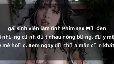 gái sinh viên làm tình Phim sex Mỹ đen: phút mãnh liệt với những cảnh địt nhau nóng bỏng, đầy mê hoặc. Xem ngay để thỏa mãn cơn khát tình dục của bạn!