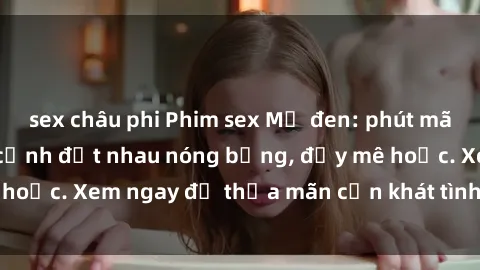 sex châu phi Phim sex Mỹ đen: phút mãnh liệt với những cảnh địt nhau nóng bỏng, đầy mê hoặc. Xem ngay để thỏa mãn cơn khát tình dục của bạn!