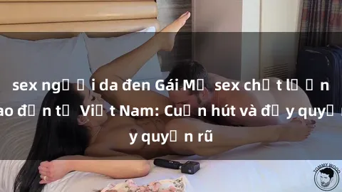sex người da đen Gái Mỹ sex chất lượng cao đến từ Việt Nam: Cuốn hút và đầy quyến rũ