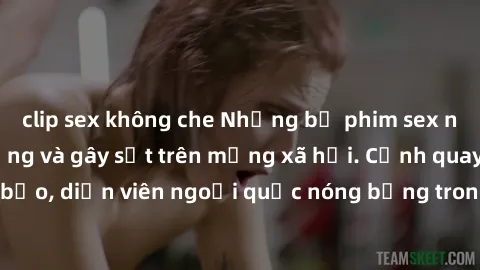 clip sex không che Những bộ phim sex ngoại quốc nổi tiếng và gây sốt trên mạng xã hội. Cảnh quay táo bạo, diễn viên ngoại quốc nóng bỏng trong các tác phẩm đỉnh cao.