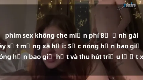 phim sex không che miễn phí Bộ ảnh gái Việt Nam nude gây sốt mạng xã hội: Sắc nóng hơn bao giờ hết và thu hút triệu lượt xem