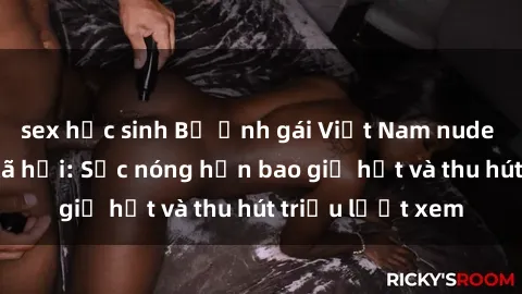 sex học sinh Bộ ảnh gái Việt Nam nude gây sốt mạng xã hội: Sắc nóng hơn bao giờ hết và thu hút triệu lượt xem
