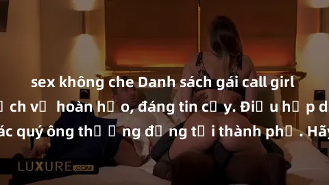 sex không che Danh sách gái call girl vip chất lượng, dịch vụ hoàn hảo, đáng tin cậy. Điều hấp dẫn cho các quý ông thượng đẳng tại thành phố. Hãy nhấc máy và đặt lịch ngay!