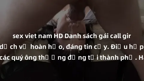 sex viet nam HD Danh sách gái call girl vip chất lượng, dịch vụ hoàn hảo, đáng tin cậy. Điều hấp dẫn cho các quý ông thượng đẳng tại thành phố. Hãy nhấc máy và đặt lịch ngay!
