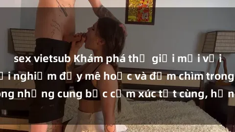 sex vietsub Khám phá thế giới mới với sex người lớn: trải nghiệm đầy mê hoặc và đắm chìm trong những cung bậc cảm xúc tột cùng, hứng khởi và cuốn hút.