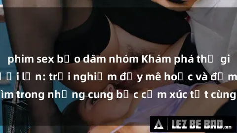 phim sex bạo dâm nhóm Khám phá thế giới mới với sex người lớn: trải nghiệm đầy mê hoặc và đắm chìm trong những cung bậc cảm xúc tột cùng, hứng khởi và cuốn hút.