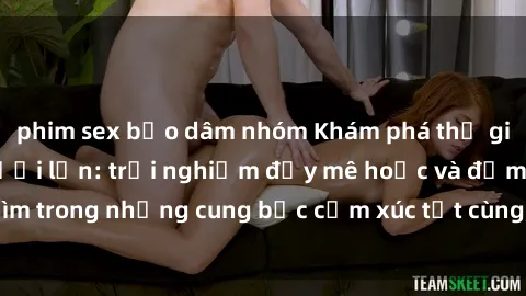 phim sex bạo dâm nhóm Khám phá thế giới mới với sex người lớn: trải nghiệm đầy mê hoặc và đắm chìm trong những cung bậc cảm xúc tột cùng, hứng khởi và cuốn hút.