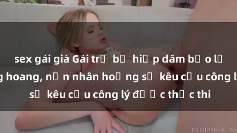 sex gái già Gái trẻ bị hiếp dâm bạo lực trong khu rừng hoang, nạn nhân hoảng sợ kêu cầu công lý được thực thi