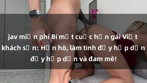 jav miễn phí Bí mật cuộc hẹn gái Việt lần đầu ở khách sạn: Hẹn hò, làm tình đầy hấp dẫn và đam mê!