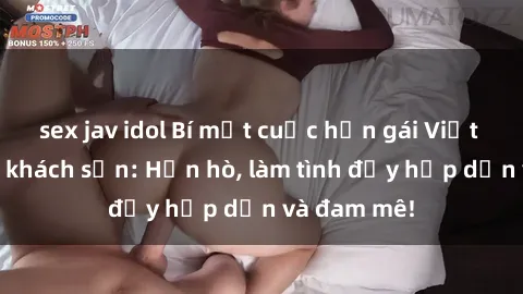 sex jav idol Bí mật cuộc hẹn gái Việt lần đầu ở khách sạn: Hẹn hò, làm tình đầy hấp dẫn và đam mê!