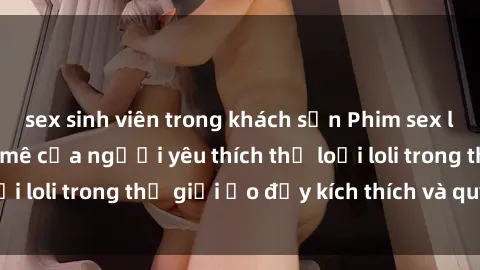 sex sinh viên trong khách sạn Phim sex loli: thỏa mãn đam mê của người yêu thích thể loại loli trong thế giới ảo đầy kích thích và quyến rũ.