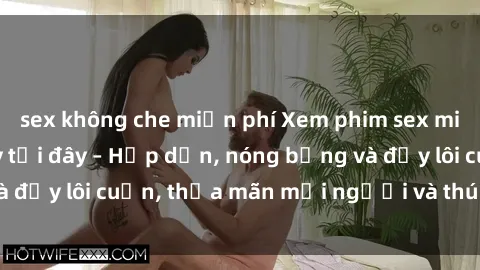 sex không che miễn phí Xem phim sex miễn phí online ngay tại đây – Hấp dẫn, nóng bỏng và đầy lôi cuốn, thỏa mãn mọi người và thú vui của bạn!