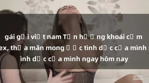 gái gọi việt nam Tận hưởng khoái cảm với gái xinh sex, thỏa mãn mong ước tình dục của mình ngay hôm nay
