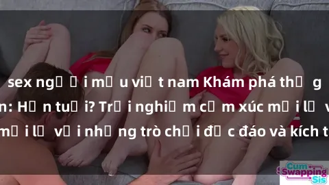 sex người mẫu việt nam Khám phá thế giới sex trực tuyến: Hơn tuổi? Trải nghiệm cảm xúc mới lạ với những trò chơi độc đáo và kích thích người lớn