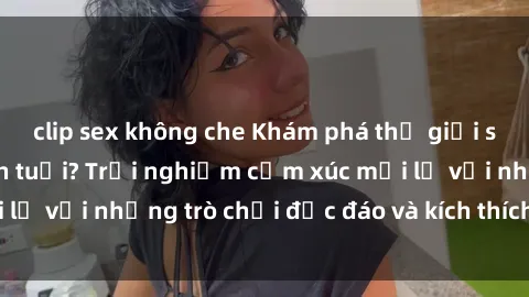 clip sex không che Khám phá thế giới sex trực tuyến: Hơn tuổi? Trải nghiệm cảm xúc mới lạ với những trò chơi độc đáo và kích thích người lớn
