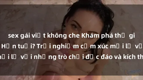 sex gái việt không che Khám phá thế giới sex trực tuyến: Hơn tuổi? Trải nghiệm cảm xúc mới lạ với những trò chơi độc đáo và kích thích người lớn