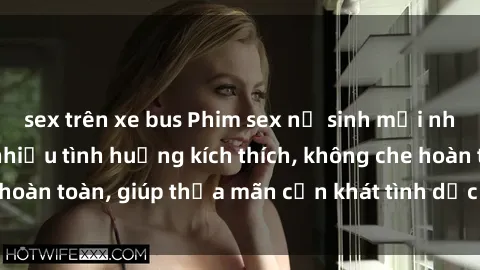 sex trên xe bus Phim sex nữ sinh mới nhất: Trải nghiệm nhiều tình huống kích thích, không che hoàn toàn, giúp thỏa mãn cơn khát tình dục của các bạn trẻ