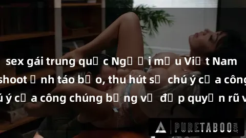 sex gái trung quốc Người mẫu Việt Nam gây sốt với loạt shoot ảnh táo bạo, thu hút sự chú ý của công chúng bằng vẻ đẹp quyến rũ và gợi cảm.