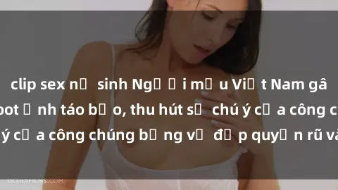clip sex nữ sinh Người mẫu Việt Nam gây sốt với loạt shoot ảnh táo bạo, thu hút sự chú ý của công chúng bằng vẻ đẹp quyến rũ và gợi cảm.