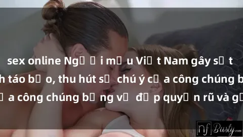 sex online Người mẫu Việt Nam gây sốt với loạt shoot ảnh táo bạo, thu hút sự chú ý của công chúng bằng vẻ đẹp quyến rũ và gợi cảm.