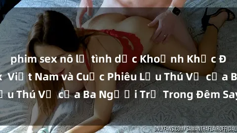 phim sex nô lệ tình dục Khoảnh Khắc Đầy Kịch Tính: Sex  Việt Nam và Cuộc Phiêu Lưu Thú Vị của Ba Người Trẻ Trong Đêm Say Đắm