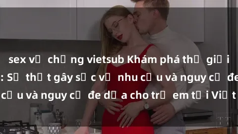 sex vợ chồng vietsub Khám phá thế giới sex loli Việt Nam: Sự thật gây sốc về nhu cầu và nguy cơ đe dọa cho trẻ em tại Việt Nam
