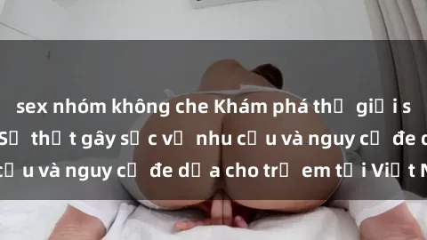 sex nhóm không che Khám phá thế giới sex loli Việt Nam: Sự thật gây sốc về nhu cầu và nguy cơ đe dọa cho trẻ em tại Việt Nam