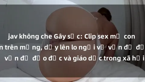 jav không che Gây sốc: Clip sex mẹ con Việt Nam lan truyền trên mạng, dấy lên lo ngại về vấn đề đạo đức và giáo dục trong xã hội hiện nay.