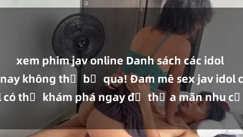xem phim jav online Danh sách các idol JAV hot nhất hiện nay không thể bỏ qua! Đam mê sex jav idol có thể khám phá ngay để thỏa mãn nhu cầu giải trí của mình!